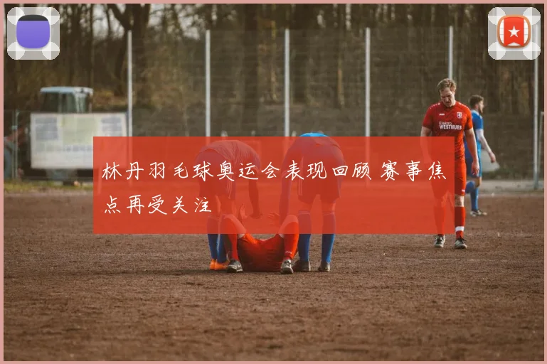 林丹羽毛球奥运会表现回顾 赛事焦点再受关注