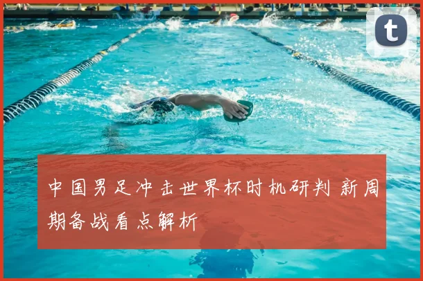 中国男足冲击世界杯时机研判 新周期备战看点解析