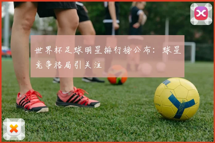 世界杯足球明星排行榜公布:球星竞争格局引关注
