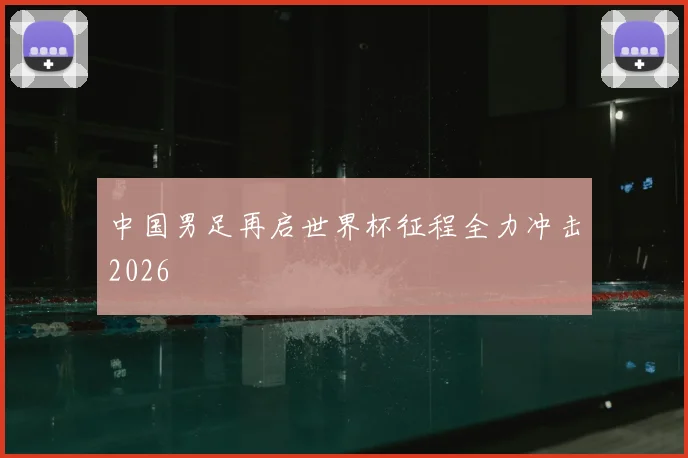中国男足再启世界杯征程全力冲击2026