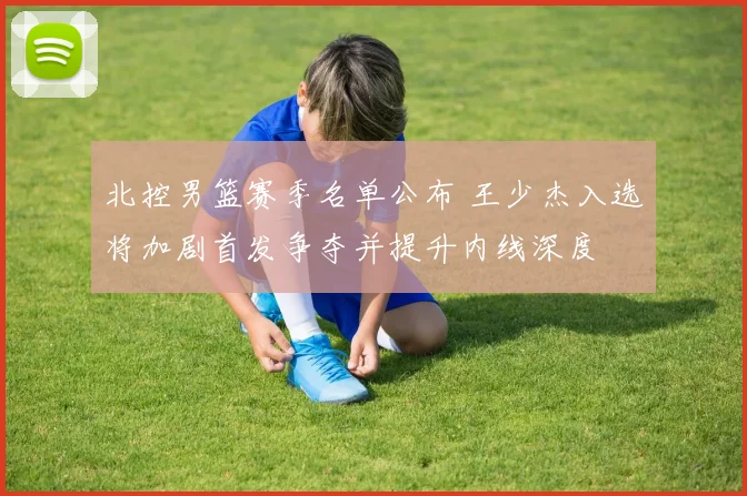 北控男篮赛季名单公布 王少杰入选将加剧首发争夺并提升内线深度