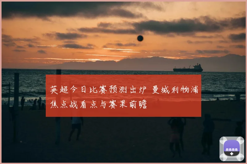 英超今日比赛预测出炉 曼城利物浦焦点战看点与赛果前瞻