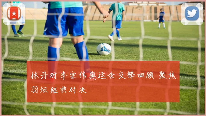林丹对李宗伟奥运会交锋回顾 聚焦羽坛经典对决
