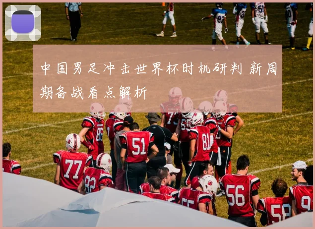 中国男足冲击世界杯时机研判 新周期备战看点解析