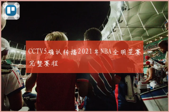 CCTV5确认转播2021年NBA全明星赛完整赛程