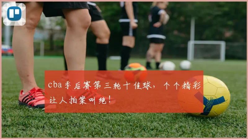 cba季后赛第三轮十佳球，个个精彩让人拍案叫绝！