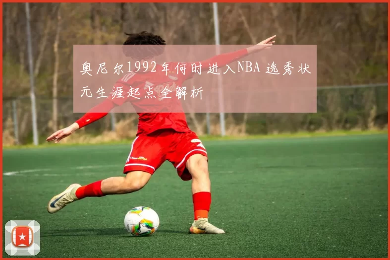 奥尼尔1992年何时进入NBA 选秀状元生涯起点全解析