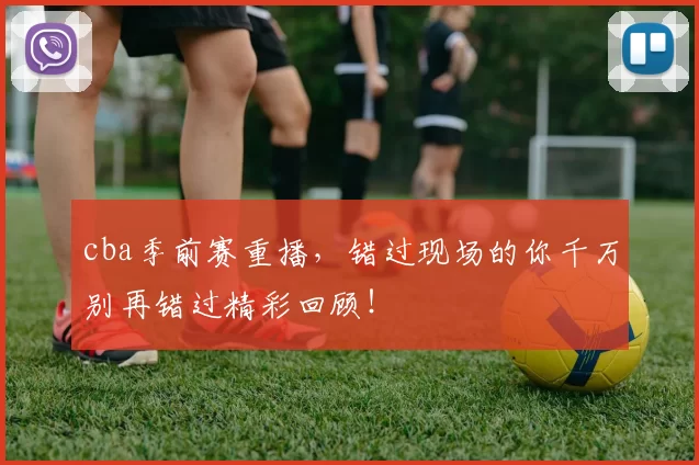 cba季前赛重播，错过现场的你千万别再错过精彩回顾！