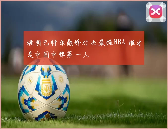 姚明巴特尔巅峰对决最强NBA 谁才是中国中锋第一人
