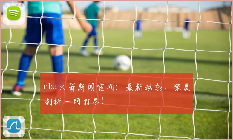 nba火箭新闻官网：最新动态、深度剖析一网打尽！