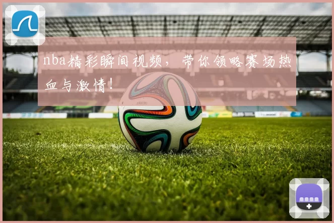 nba精彩瞬间视频，带你领略赛场热血与激情！