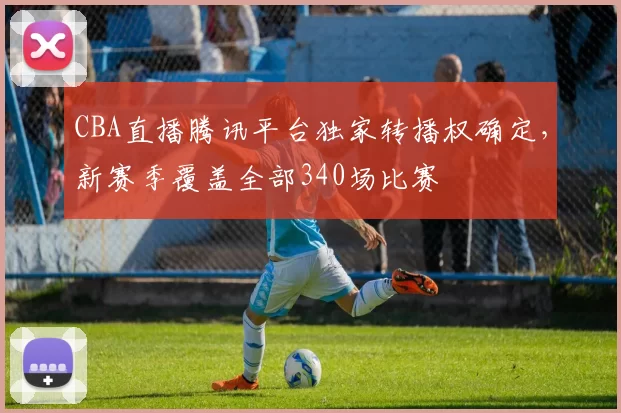 CBA直播腾讯平台独家转播权确定，新赛季覆盖全部340场比赛