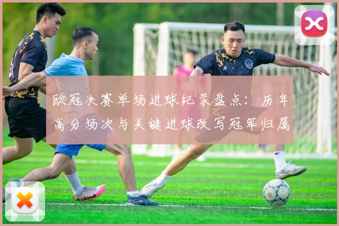 欧冠决赛单场进球纪录盘点：历年高分场次与关键进球改写冠军归属