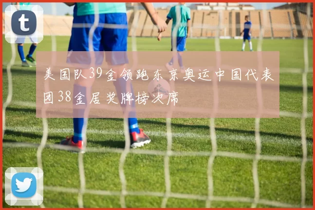 美国队39金领跑东京奥运中国代表团38金居奖牌榜次席