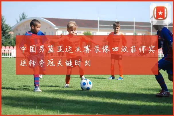 中国男篮亚运决赛录像回放菲律宾逆转夺冠关键时刻