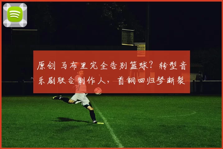 原创 马布里完全告别篮球？转型音乐剧联合制作人，首钢回归梦断裂