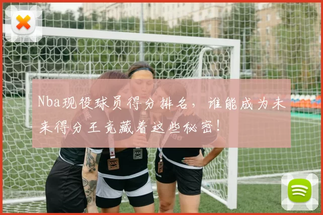 Nba现役球员得分排名，谁能成为未来得分王竟藏着这些秘密！