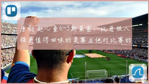 原创 赵心童6-5斯莱塞，比晋级八强更值得回味的是赛后他对比赛的认知