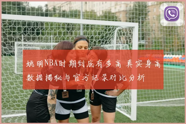 姚明NBA时期到底有多高 真实身高数据揭秘与官方记录对比分析