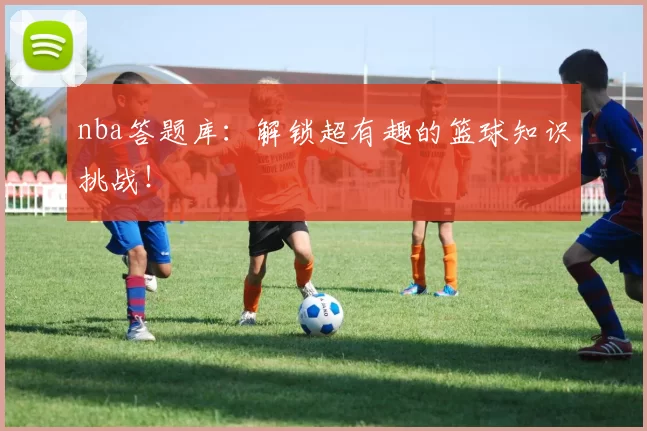 nba答题库：解锁超有趣的篮球知识挑战！