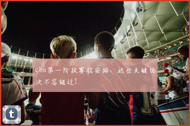 cba第一阶段赛程安排，这些关键场次不容错过！