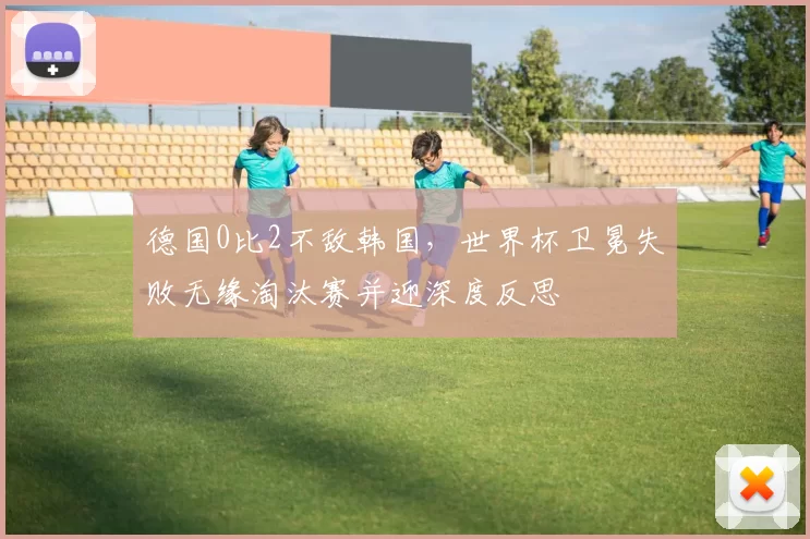 德国0比2不敌韩国，世界杯卫冕失败无缘淘汰赛并迎深度反思