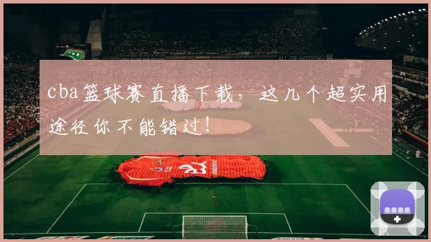 cba篮球赛直播下载,这几个超实用途径你不能错过!