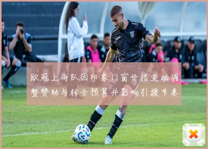 欧冠上海队因印象门窗价格变动调整赞助与转会预算并影响引援节奏