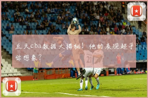 丘天cba数据大揭秘！他的表现超乎你想象？