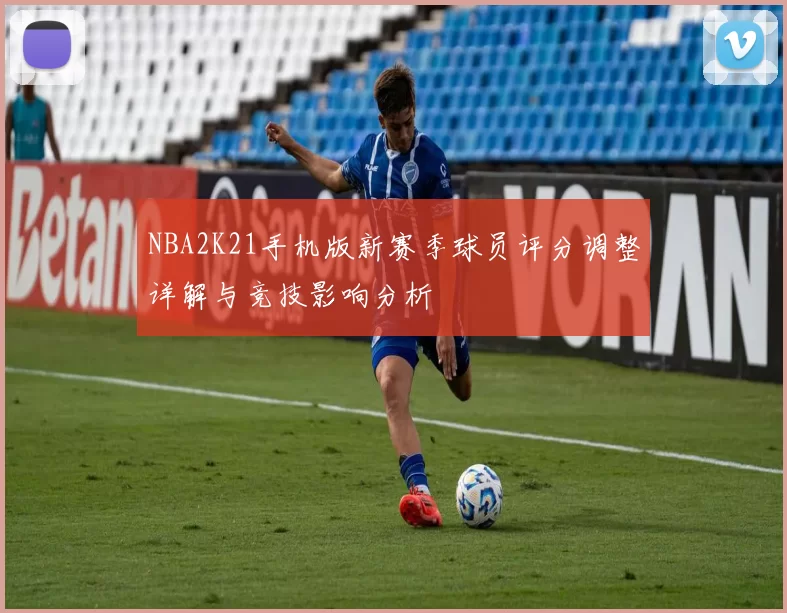NBA2K21手机版新赛季球员评分调整详解与竞技影响分析