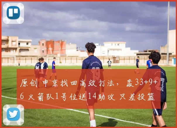 原创 申京找回高效打法，轰33+9+6 火箭队1号位送14助攻 只差投篮成核心