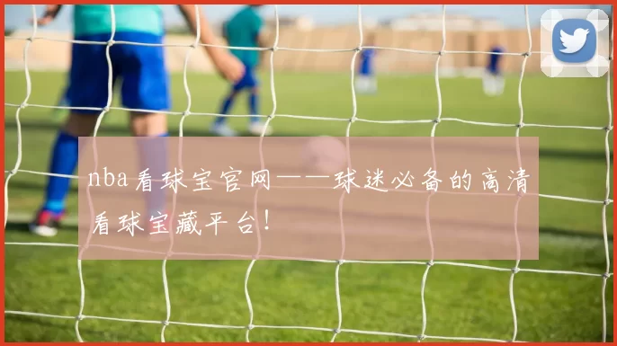 nba看球宝官网——球迷必备的高清看球宝藏平台！