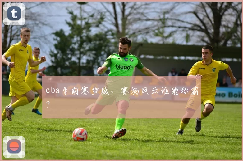 cba季前赛宣城,赛场风云谁能称霸?