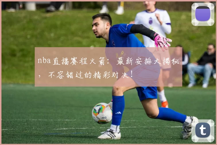 nba直播赛程火箭：最新安排大揭秘，不容错过的精彩对决！